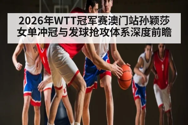 2026年WTT冠军赛澳门站孙颖莎女单冲冠与发球抢攻体系深度前瞻